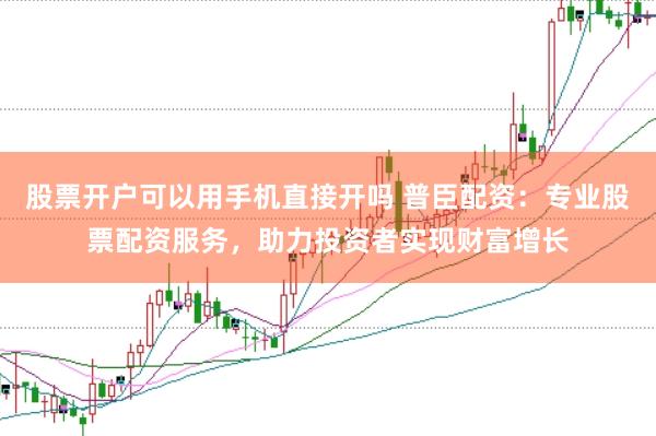 股票开户可以用手机直接开吗 普臣配资：专业股票配资服务，助力投资者实现财富增长