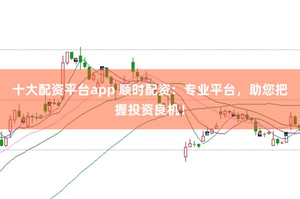 十大配资平台app 顺时配资：专业平台，助您把握投资良机！