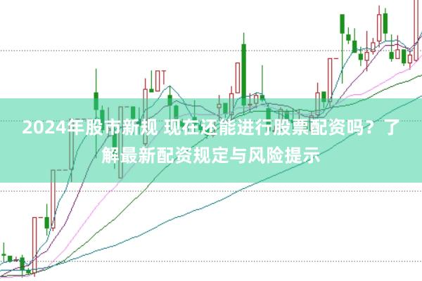 2024年股市新规 现在还能进行股票配资吗？了解最新配资规定与风险提示