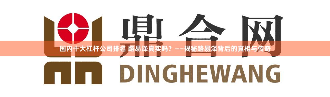国内十大杠杆公司排名 路易泽真实吗？——揭秘路易泽背后的真相与传奇