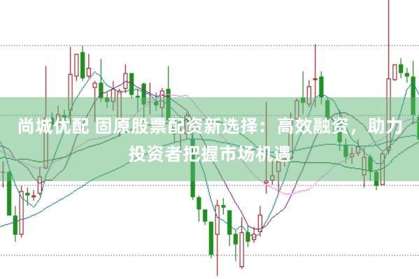 尚城优配 固原股票配资新选择：高效融资，助力投资者把握市场机遇