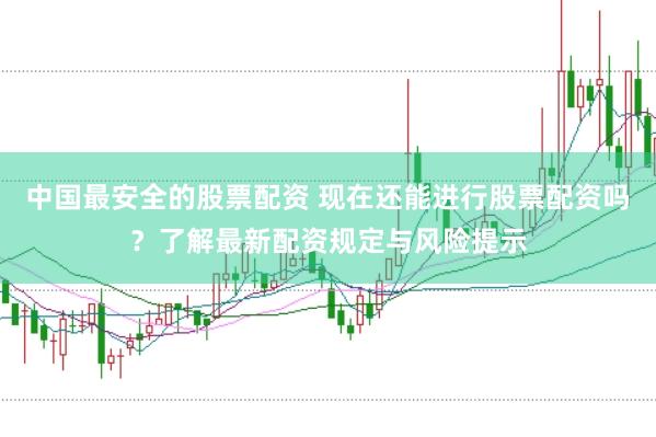 中国最安全的股票配资 现在还能进行股票配资吗？了解最新配资规定与风险提示